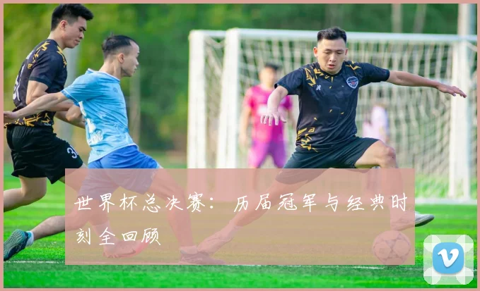 世界杯总决赛：历届冠军与经典时刻全回顾