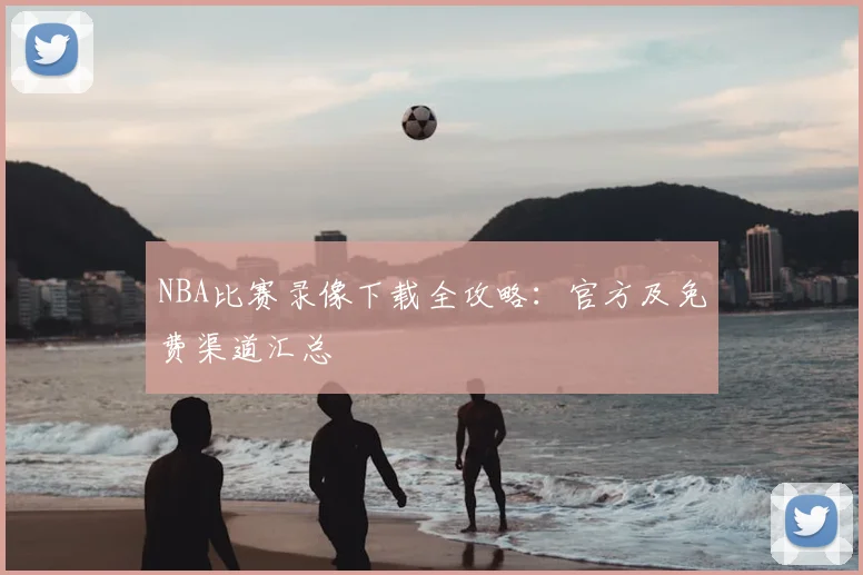 NBA比赛录像下载全攻略：官方及免费渠道汇总