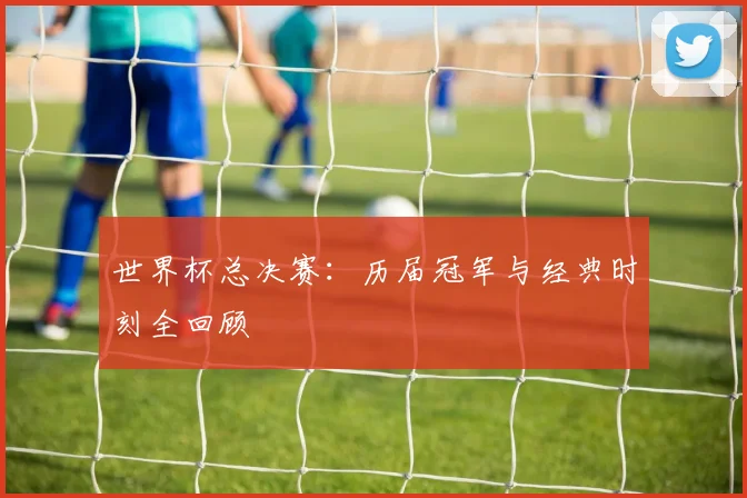 世界杯总决赛：历届冠军与经典时刻全回顾