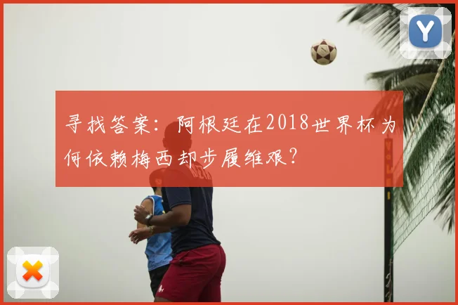 寻找答案：阿根廷在2018世界杯为何依赖梅西却步履维艰？