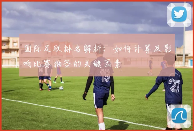 国际足联排名解析：如何计算及影响比赛抽签的关键因素