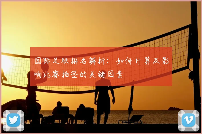国际足联排名解析：如何计算及影响比赛抽签的关键因素