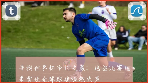 寻找世界杯冷门之最：这些比赛结果曾让全球球迷哑然失声