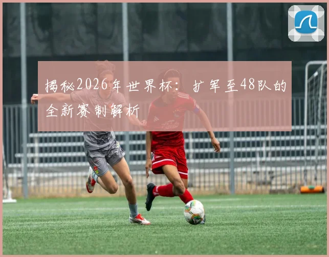 揭秘2026年世界杯：扩军至48队的全新赛制解析